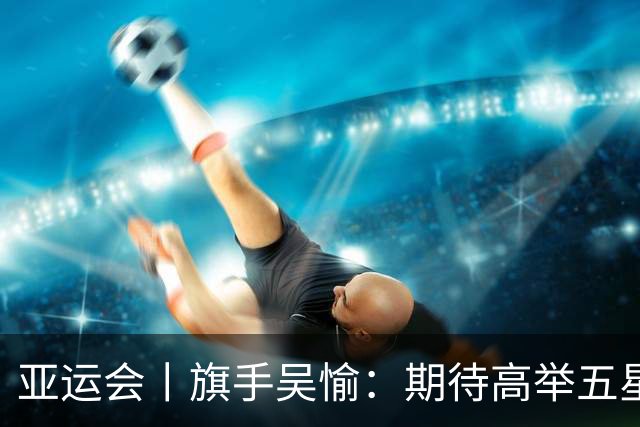 亚运会丨旗手吴愉：期待高举五星红旗入场